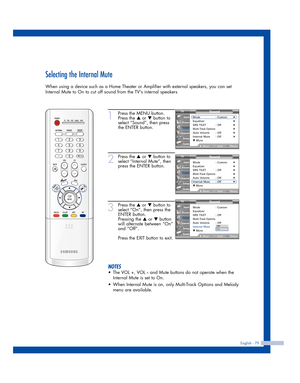 Page 79English - 79
Selecting the Internal Mute
When using a device such as a Home Theater or Amplifier with external speakers, you can set
Internal Mute to On to cut off sound from the TVs internal speakers
1
Press the MENU button.
Press the 
…or †button to
select “Sound”, then press
the ENTER button.
2
Press the …or †button to
select “Internal Mute”, then
press the ENTER button.
3
Press the …or †button to
select “On”, then press the
ENTER button.
Pressing the 
…or †button
will alternate between “On”
and...