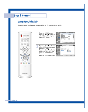 Page 80English - 80
Sound Control
Setting the On/Off Melody
A melody sound can be set to come on when the TV is powered On or Off.
1
Press the MENU button.
Press the 
…or †button to
select “Sound”, then press
the ENTER button.
2
Press the …or †button to
select “Melody”, then press
the ENTER button.
Press the 
…or †button to
select “On” or “Off”, then
press the ENTER button.
Press the EXIT button to exit.
Sound
Mode : Custom√Equalizer√SRS TSXT : Off√Multi-Track Options√Auto Volume : Off√Internal Mute : Off√▼...