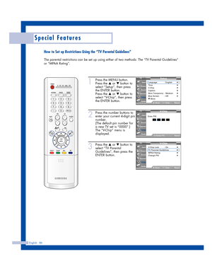 Page 86English - 86
Special Features
How to Set up Restrictions Using the “TV Parental Guidelines”
The parental restrictions can be set up using either of two methods: The “TV Parental Guidelines”
or “MPAA Rating”.
1
Press the MENU button.
Press the 
…or †button to
select “Setup”, then press
the ENTER button.
Press the 
…or †button to
select “V-Chip”, then press
the ENTER button.
2
Press the number buttons to
enter your current 4-digit pin
number.
(The default pin number for
a new TV set is “0000”.)
The...