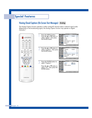 Page 90English - 90
Special Features
Viewing Closed Captions (On-Screen Text Messages)
The Analog Caption function operates in either analog RF channel mode or external signal mode.
(Depending on the broadcasting signal, the Analog Caption function may operate on digital
channels.)
1
Press the MENU button.
Press the 
…or †button to
select “Setup”, then press
the ENTER button.
2
Press the …or †button to
select “Caption”, then press
the ENTER button.
3
Press the ENTER button to
select “Caption”.
Press the 
…or...