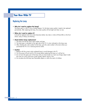 Page 10Your New Wide TV
English - 10
Replacing the Lamp
•Why do I need to replace the lamp?
The lamp used in a DLP TV has a limited lifespan. For the best screen quality it needs to be replaced
periodically. After replacing the lamp, the screen quality will be bright and clear as new.
•When do I need to replace it?
It should be replaced when the screen becomes darker, less clear or when all three LEDs on the front
(Timer, Lamp, & Temp.) are flashing.
•Check before lamp replacement 
1. The lamp must be the same...