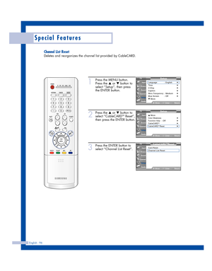 Page 96English - 96
Special Features
Channel List Reset
Deletes and reorganizes the channel list provided by CableCARD.
1
Press the MENU button.
Press the 
…or †button to
select “Setup”, then press
the ENTER button.
2
Press the …or †button to
select “CableCARDTMReset”,
then press the ENTER button.
3
Press the ENTER button to
select “Channel List Reset”.
Setup
Language : English√Time√V-Chip√Caption√Menu Transparency: Medium√Blue Screen : Off√▼ More
MoveEnterReturn
Input
Picture
Sound
Channel
Setup
Guide
Setup
▲...