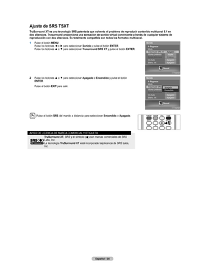 Page 118
Español - 35

Ajuste de SRS TSXT
TruSurround XT es una tecnología SRS patentada que solventa el problema de reproducir contenido multicanal 5.1 en 
dos altavoces. Trusurround proporciona una sensación de sonido virtual convincente a través de cualquier sistema de 
reproducción con dos altavoces. Es totalmente compatible con todos los formatos multicanal.
1 Pulse el botón MENU. Pulse los botones ◄ o ► para seleccionar Sonido y pulse el botón ENTER. Pulse los botones ▲ o ▼ para seleccionar Trusurround SRS...