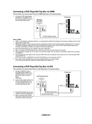 Page 14
English - 14

Connecting a DVD Player/Set-Top Box via DVI
This connection can only be made if there is a DVI Output jack on the external device.
1  Connect a HDMI/DVI Cable or  
DVI-HDMI Adapter between the 
HDMI3/DVI IN jack on the TV and 
the DVI OUT jack on the DVD 
Player/ 
Set-Top Box.
2  Connect Audio Cables between the DVI IN [L-AUDIO-R] jacks on the 
TV and the AUDIO OUT jacks on 
the DVD Player/Set-Top Box.
➢ Each DVD Player/Set-Top box has 
a different side panel configuration.
➢ When...