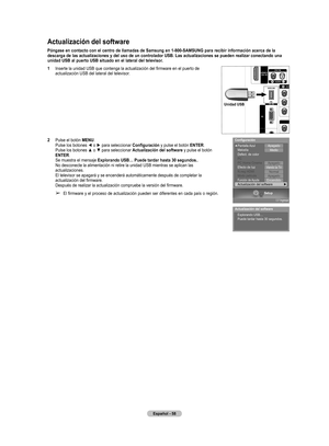 Page 141
Español - 58
Actualización del software
Póngase en contacto con el centro de llamadas de Samsung en 1-800-SAMSUNG para recibir información acerca de la 
descarga de las actualizaciones y del uso de un controlador USB. Las actualizaciones se pueden realizar conectando una 
unidad USB al puerto USB situado en el lateral del televisor.
1 Inserte la unidad USB que contenga la actualización del firmware en el puerto de 
actualización USB del lateral del televisor.
2  Pulse el botón MENU. Pulse los botones ◄...