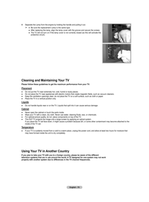 Page 75
English - 75

Cleaning and Maintaining Your TV
Please follow these guidelines to get the maximum performance from your TV.
Placement
● Do not put the TV near extremely hot, cold, humid or dusty places.● Do not place the TV near appliances with electric motors that create magnetic fields, such as vacuum cleaners.● Keep the ventilation openings clear; do not place the TV on a soft surface, such as cloth or paper.● Place the TV in a vertical position only.
Liquids
● Do not handle liquids near or on the TV....