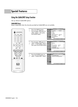 Page 106Special Features
English - 106
Using the CableCARD Setup Function
Sets up relevant CableCARD options.
CableCARD Reset
Resets CableCARD when the channels provided by CableCARD are not available.
1
Press the MENU button.
Press the …or †button to
select “Setup”, then press 
the ENTER button.
2
Press the …or †button to
select “CableCARDTMSetup”,
then press the ENTER button.
3
Press the ENTER button to
select “CableCARDTMReset”.
Setup
Language : English√Time√V-Chip√Caption√Menu Transparency: Medium√Blue...