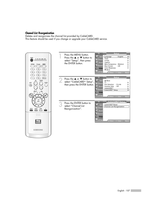 Page 107English - 107
Channel List Reorganization
Deletes and reorganizes the channel list provided by CableCARD.
This feature should be used if you change or upgrade your CableCARD service.
1
Press the MENU button.
Press the …or †button to
select “Setup”, then press
the ENTER button.
2
Press the …or †button to
select “CableCARDTMSetup”,
then press the ENTER button.
3
Press the ENTER button to
select “Channel List
Reorganization”.
Setup
Language : English√Time√V-Chip√Caption√Menu Transparency: Medium√Blue Screen...