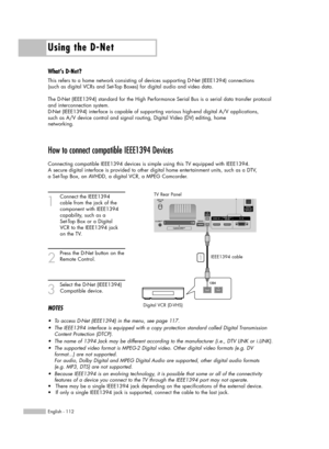 Page 112Using the D-Net
English - 112
How to connect compatible IEEE1394 Devices
Connecting compatible IEEE1394 devices is simple using this TV equipped with IEEE1394. 
A secure digital interface is provided to other digital home entertainment units, such as a DTV, 
a Set-Top Box, an AVHDD, a digital VCR, a MPEG Camcorder. 
1
Connect the IEEE1394 
cable from the jack of the 
component with IEEE1394 
capability, such as a 
Set-Top Box or a Digital 
VCR to the IEEE1394 jack 
on the TV.
2
Press the D-Net button on...