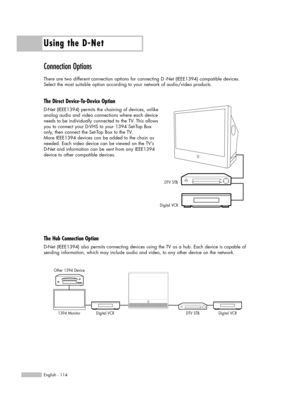 Page 114Using the D-Net
English - 114
Connection Options
There are two different connection options for connecting D -Net (IEEE1394) compatible devices. 
Select the most suitable option according to your network of audio/video products.
The Direct Device-To-Device Option
D-Net (IEEE1394) permits the chaining of devices, unlike 
analog audio and video connections where each device
needs to be individually connected to the TV. This allows
you to connect your D-VHS to your 1394 Set-Top Box
only, then connect the...