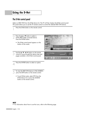 Page 118Using the D-Net
English - 118
The D-Net control panel
Select an IEEE1394 from the D-Net device list. The TV will then display the D-Net control panel. 
This panel allows you to use the TV remote control to control the selected IEEE1394 device.
1
Press the D-Net button on the remote control.
2
Press the …or †button to select a 
D-Net (IEEE1394) connected device. 
Press the ENTER button.
3
Use the …, †, œ, √buttons on the remote 
control to move through the options (see next 
page) available in the D-Net...