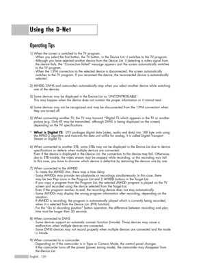 Page 120Using the D-Net
English - 120
Operating Tips
1) When the screen is switched to the TV program. 
- When you select the first button, the TV button, in the Device List, it switches to the TV program. 
- Although you have selected another device from the Device List, if detecting a video signal from 
the device fails, the “Connection failed” message appears and the screen automatically switches 
to the TV program.
- When the 1394 connection to the selected device is disconnected, the screen automatically...