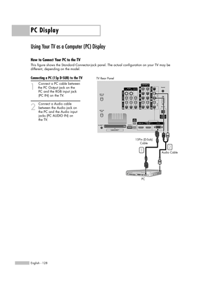 Page 128PC Display
English - 128
Using Your TV as a Computer (PC) Display
How to Connect Your PC to the TV
This figure shows the Standard Connector-jack panel. The actual configuration on your TV may be 
different, depending on the model.
Connecting a PC (15p D-SUB) to the TV
1
Connect a PC cable between
the PC Output jack on the 
PC and the RGB input jack 
(PC IN) on the TV.
2
Connect a Audio cable
between the Audio jack on 
the PC and the Audio input 
jacks (PC AUDIO IN) on 
the TV.
15Pin (D-Sub)
Cable
PCAudio...