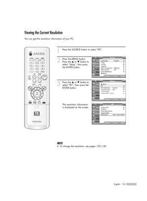 Page 135English - 135
Viewing the Current Resolution
You can get the resolution information of your PC.
1
Press the SOURCE button to select “PC”.
2
Press the MENU button.
Press the …or †button to
select “Setup”, then press
the ENTER button.
3
Press the …or †button to
select “PC”, then press the
ENTER button.
The resolution information
is displayed on the screen.
NOTE
•To change the resolution, see pages 129~130.
Setup
Language : English√Time√V-Chip√Caption√Menu Transparency: Medium√Blue Screen : Off√Color...