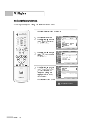 Page 136PC Display
English - 136
Initializing the Picture Settings
You can replace all picture settings with the factory default values.
1
Press the SOURCE button to select “PC”.
2
Press the MENU button.
Press the …or †button to
select “Setup”, then press
the ENTER button.
3
Press the …or †button to
select “PC”, then press the
ENTER button.
4
Press the …or †button to
select “Image Reset”, then
press the ENTER button.
The picture settings are
replaced with the factory
default values.
Press the EXIT button to...