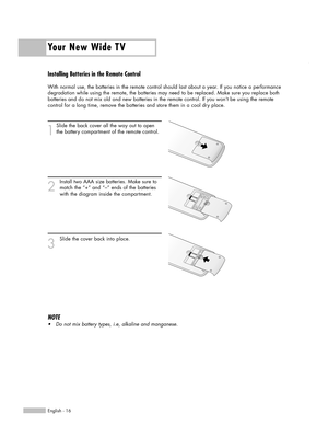 Page 16Installing Batteries in the Remote Control
With normal use, the batteries in the remote control should last about a year. If you notice a performance
degradation while using the remote, the batteries may need to be replaced. Make sure you replace both
batteries and do not mix old and new batteries in the remote control. If you won’t be using the remote
control for a long time, remove the batteries and store them in a cool dry place.
1
Slide the back cover all the way out to open
the battery compartment...