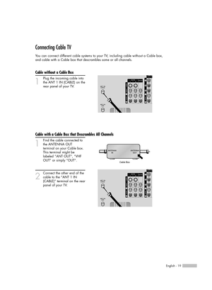 Page 19English - 19
Connecting Cable TV
You can connect different cable systems to your TV, including cable without a Cable box, 
and cable with a Cable box that descrambles some or all channels.
Cable without a Cable Box
1
Plug the incoming cable into
the ANT 1 IN (CABLE) on the
rear panel of your TV.
Cable with a Cable Box that Descrambles All Channels
1
Find the cable connected to
the ANTENNA OUT 
terminal on your Cable box. 
This terminal might be 
labeled “ANT OUT”, “VHF 
OUT” or simply “OUT”.
2
Connect...
