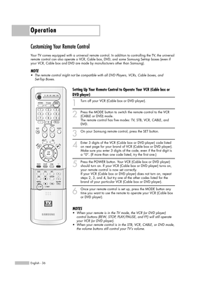 Page 36Operation
English - 36
Customizing Your Remote Control
Your TV comes equipped with a universal remote control. In addition to controlling the TV, the universal
remote control can also operate a VCR, Cable box, DVD, and some Samsung Set-top boxes (even if
your VCR, Cable box and DVD are made by manufacturers other than Samsung).  
NOTE
•The remote control might not be compatible with all DVD Players, VCRs, Cable boxes, and 
Set-Top Boxes.
Setting Up Your Remote Control to Operate Your VCR (Cable box or...
