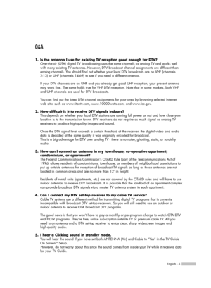 Page 5Q&A
1. Is the antenna I use for existing TV reception good enough for DTV?
Over-the-air (OTA) digital TV broadcasting uses the same channels as analog TV and works well
with many existing TV antennas. However, DTV broadcast channel assignments are different than
analog channels. You should find out whether your local DTV broadcasts are on VHF (channels 
2-13) or UHF (channels 14-69) to see if you need a different antenna.
If your DTV channels are on UHF and you already get good UHF reception, your...