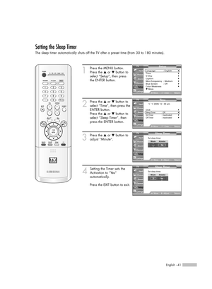 Page 41English - 41
Setting the Sleep Timer
The sleep timer automatically shuts off the TV after a preset time (from 30 to 180 minutes).
1
Press the MENU button. 
Press the …or †button to
select “Setup”, then press 
the ENTER button.
2
Press the …or †button to
select “Time”, then press the
ENTER button.
Press the …or †button to
select “Sleep Timer”, then
press the ENTER button.
3
Press the …or †button to
adjust “Minute”.
4
Setting the Timer sets the
Activation to “Yes” 
automatically.
Press the EXIT button to...