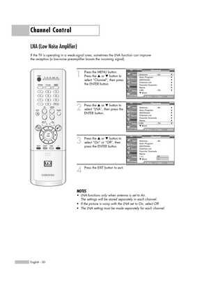 Page 50English - 50
Channel Control
LNA (Low Noise Amplifier)
If the TV is operating in a weak-signal area, sometimes the LNA function can improve
the reception (a low-noise preamplifier boosts the incoming signal).
1
Press the MENU button.
Press the …or †button to
select “Channel”, then press
the ENTER button.
2
Press the …or †button to
select “LNA”, then press the
ENTER button.
3
Press the …or †button to
select “On” or “Off”, then
press the ENTER button.
4
Press the EXIT button to exit.
NOTES
•LNA functions...