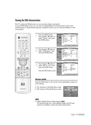 Page 59English - 59
Viewing the DNIe Demonstration
This TV includes the DNIe function so as to provide a high visual quality.
If you set DNIe Demo to On, you can view an applied DNIe and normal picture on the screen 
simultaneously, for demonstration purposes. Using this function, you can view the difference in the
visual quality.
1
Press the MENU button.
Press the …or †button to
select “Picture”, then press
the ENTER button.
2
Press the …or †button to
select “DNIe Demo”, then
press the ENTER button.
3
Press...