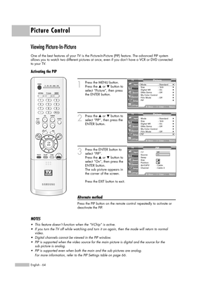 Page 64Picture Control
English - 64
Viewing Picture-In-Picture
One of the best features of your TV is the Picture-In-Picture (PIP) feature. The advanced PIP system
allows you to watch two different pictures at once, even if you don’t have a VCR or DVD connected
to your TV.
Activating the PIP
1
Press the MENU button.
Press the …or †button to
select “Picture”, then press
the ENTER button.
2
Press the …or †button to
select “PIP”, then press the
ENTER button.
3
Press the ENTER button to
select “PIP”.
Press the …or...