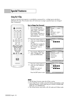 Page 90Special Features
English - 90
Using the V-Chip
Access to channels and programs is controlled by a password (i.e., a 4-digit secret code that is
defined by the user). The on-screen menu will instruct you to assign a password (you can change it
later, if necessary).
How to Change Your Password
1
Press the MENU button.
Press the …or †button to
select “Setup”, then press
the ENTER button.
Press the …or †button to
select “V-Chip”, then press
the ENTER button.
2
Press the number buttons to
enter your current...