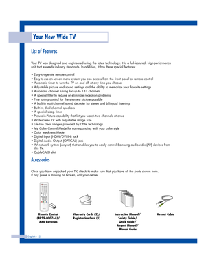 Page 12English - 12
List of Features
Your TV was designed and engineered using the latest technology. It is a full-featured, high-performance
unit that exceeds industry standards. In addition, it has these special features:
• Easy-to-operate remote control
• Easy-to-use on-screen menu system you can access from the front panel or remote control
• Automatic timer to turn the TV on and off at any time you choose
• Adjustable picture and sound settings and the ability to memorize your favorite settings
• Automatic...