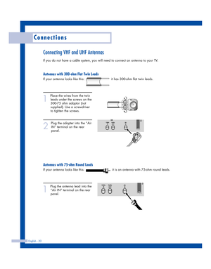 Page 20English - 20
Connections
Connecting VHF and UHF Antennas
If you do not have a cable system, you will need to connect an antenna to your TV.  
Antennas with 300-ohm Flat Twin Leads
If your antenna looks like this:                         it has 300-ohm flat twin leads.
1
Place the wires from the twin
leads under the screws on the
300-75 ohm adaptor (not
supplied). Use a screwdriver
to tighten the screws.
2
Plug the adapter into the “Air
IN” terminal on the rear
panel. 
Antennas with 75-ohm Round Leads
If...