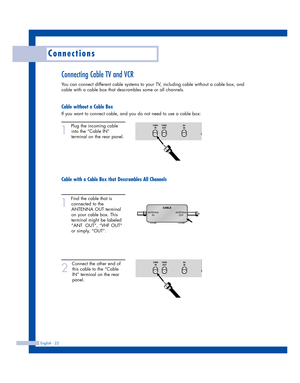 Page 22Connections
English - 22
Connecting Cable TV and VCR
You can connect different cable systems to your TV, including cable without a cable box, and
cable with a cable box that descrambles some or all channels.
Cable without a Cable Box
If you want to connect cable, and you do not need to use a cable box:
1
Plug the incoming cable
into the “Cable IN”
terminal on the rear panel.
Cable with a Cable Box that Descrambles All Channels
1
Find the cable that is
connected to the
ANTENNA OUT terminal
on your cable...