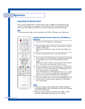 Page 38Operation
English - 38
Customizing Your Remote Control
Your TV comes equipped with a universal remote control. In addition to controlling the TV, the
universal remote control can also operate a VCR, Cable box, DVD, and Samsung Set-Top Box
(even if your VCR, Cable box and DVD are made by manufacturers other than Samsung). 
NOTE
•The remote control might not be compatible with all VCRs, DVD players and Cable boxes.
Setting Up Your Remote Control to Operate Your VCR (Cable box or
DVD player)
1
Turn off your...