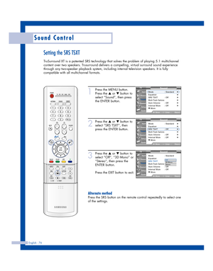 Page 76English - 76
Sound Control
Setting the SRS TSXT
TruSurround XT is a patented SRS technology that solves the problem of playing 5.1 multichannel
content over two speakers. Trusurround delivers a compelling, virtual surround sound experience
through any two-speaker playback system, including internal television speakers. It is fully
compatible with all multichannel formats.
1
Press the MENU button.
Press the 
…or †button to
select “Sound”, then press
the ENTER button.
2
Press the …or †button to
select “SRS...