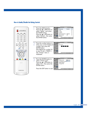 Page 87English - 87
How to Enable/Disable the Rating Controls
1
Press the MENU button.
Press the 
…or †button to
select “Setup”, then press
the ENTER button.
Press the 
…or †button to
select “V-Chip”, then press
the ENTER button.
2
Press the number buttons to
enter your current 4-digit pin
number, then press the
ENTER button.
(The default pin number for
a new TV set is “0000”.)
The “V-Chip” menu is
displayed. 
3
Press the ENTER button to
select “V-Chip Lock”.
Press the 
…or †button to
select “On”, then press...