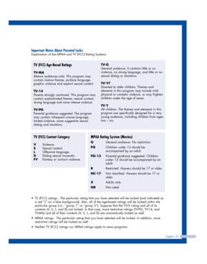 Page 91English - 91
Important Notes About Parental Locks
Explanation of the MPAA and TV (FCC) Rating Systems:
TV (FCC) Age-Based Ratings
TV-MA
Mature audiences only. This program may
contain mature themes, profane language,
graphic violence and explicit sexual content.
TV-14
Parents strongly cautioned. This program may
contain sophisticated themes, sexual content,
strong language and more intense violence.
TV-PG
Parental guidance suggested. The program
may contain infrequent coarse language,
limited violence,...