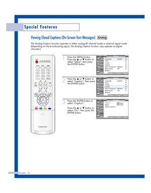 Page 92English - 92
Special Features
Viewing Closed Captions (On-Screen Text Messages)
The Analog Caption function operates in either analog RF channel mode or external signal mode.
(Depending on the broadcasting signal, the Analog Caption function may operate on digital
channels.)
1
Press the MENU button.
Press the 
…or †button to
select “Setup”, then press
the ENTER button.
2
Press the …or †button to
select “Caption”, then press
the ENTER button.
3
Press the ENTER button to
select “Caption”.
Press the 
…or...