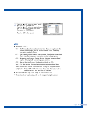 Page 93English - 93
4
Press the …or †button to select “Mode”,
then press the ENTER button.
Press the 
…or †button to select submenu
(CC1~CC4 or Text1~Text4) you want,
then press the ENTER button.
Press the EXIT button to exit.
NOTES
•The default is “CC1”.
CC1 : The Primary Synchronous Caption Service. These are captions in the 
primary language that must be in sync with the sound, preferably 
matched to a specific frame.
CC2 : The Special NonSynchronous Use Captions. This channel carries data 
that is intended...