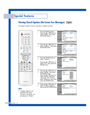 Page 94English - 94
Special Features
Viewing Closed Captions (On-Screen Text Messages)
The Digital Captions function operates on digital channels.
1
Press the MENU button.
Press the 
…or †button to
select “Setup”, then press
the ENTER button.
2
Press the …or †button to
select “Caption”, then press
the ENTER button.
3
Press the ENTER button to
select “Caption”.
Press the 
…or †button to
select “On”, then press the
ENTER button.
4
Press the …or †button to
select “Mode”, then press
the ENTER button.
Press the 
…or...