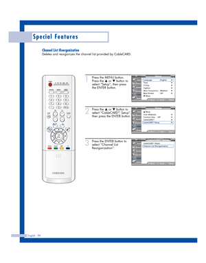 Page 98English - 98
Special Features
Channel List Reorganization
Deletes and reorganizes the channel list provided by CableCARD.
1
Press the MENU button.
Press the 
…or †button to
select “Setup”, then press
the ENTER button.
2
Press the …or †button to
select “CableCARDTMSetup”,
then press the ENTER button.
3
Press the ENTER button to
select “Channel List
Reorganization”.
Setup
Language : English√Time√V-Chip√Caption√Menu Transparency: Medium√Blue Screen : Off√▼ More
MoveEnterReturn
Input
Picture
Sound
Channel...