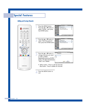 Page 100English - 100
Special Features
Adding and Erasing Channels
1
Press the MENU button.
Press the 
…or †button to
select “Guide”, then press
the ENTER button.
2
Press the …or †button to
select “Edit Channel List”,
then press the ENTER button. 
3
Press the …or †button to
change channels you want
to add or delete.
Repeatedly pressing ENTER
button will alternate between
“Add” and “Delete”.
4
Press the MENU button to
exit.
Guide
Channel List√Edit Channel List√Favorite Channel List√
MoveEnterReturn
Input
Picture...