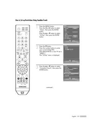 Page 101English - 101
How to Set up Restrictions Using Canadian French
1
Press the MENU button.
Press the 
œor √button to select
“Setup”, then press the ENTER 
button.
Press the 
…or †button to select
“V-Chip”, then press the ENTER 
button.
2
Press the †button.
Press the number buttons to enter
your current 4-digit PIN.
(The default PIN for a new TV set is
“0000”.)
The “V-Chip” menu is displayed.
3
Press the …or †button to select
“Canadian French”, then press the
ENTER button.
continued...
Setup
Enter
V-Chip...