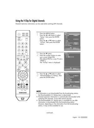 Page 103English - 103
Using the V-Chip for Digital channels
Parental restriction information can be used while watching DTV channels.
1
Press the MENU button.
Press the 
œor √button to select
“Setup”, then press the ENTER 
button.
Press the 
…or †button to select
“V-Chip”, then press the ENTER 
button.
2
Press the †button.
Press the number buttons to enter
your current 4-digit PIN.
(The default PIN for a new TV set is
“0000”.)
The “V-Chip” menu is displayed.
3
Press the …or †button to select
“Downloadable U.S....