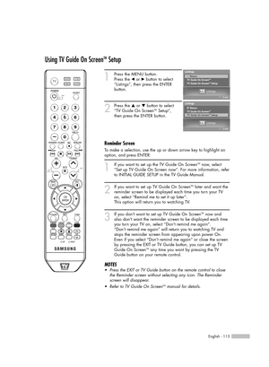 Page 113English - 113
Using TV Guide On ScreenTMSetup
1
If you want to set up the TV Guide On ScreenTMnow, select
“Set up TV Guide On Screen now“. For more information, refer
to INITIAL GUIDE SETUP in the TV Guide Manual.
2
If you want to set up TV Guide On ScreenTMlater and want the
reminder screen to be displayed each time you turn your TV
on, select “Remind me to set it up later”.
This option will return you to watching TV.
3
If you don’t want to set up TV Guide On ScreenTMnow and
also don’t want the reminder...