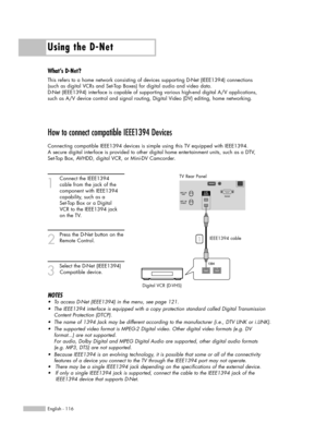 Page 116Using the D-Net
English - 116
How to connect compatible IEEE1394 Devices
Connecting compatible IEEE1394 devices is simple using this TV equipped with IEEE1394. 
A secure digital interface is provided to other digital home entertainment units, such as a DTV, 
Set-Top Box, AVHDD, digital VCR, or Mini-DV Camcorder. 
1
Connect the IEEE1394 
cable from the jack of the 
component with IEEE1394 
capability, such as a 
Set-Top Box or a Digital 
VCR to the IEEE1394 jack 
on the TV.
2
Press the D-Net button on...