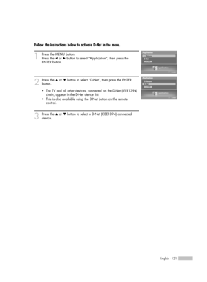 Page 121English - 121
Follow the instructions below to activate D-Net in the menu.
1
Press the MENU button. 
Press the 
œor √button to select “Application”, then press the 
ENTER button.
2
Press the …or †button to select “D-Net”, then press the ENTER 
button.
3
Press the …or †button to select a D-Net (IEEE1394) connected
device. •The TV and all other devices, connected on the D-Net (IEEE1394)
chain, appear in the D-Net device list.
•This is also available using the D-Net button on the remote 
control....