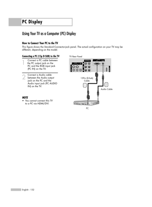 Page 132PC Display
English - 132
Using Your TV as a Computer (PC) Display
How to Connect Your PC to the TV
This figure shows the Standard Connector-jack panel. The actual configuration on your TV may be 
different, depending on the model.
Connecting a PC (15p D-SUB) to the TV
1
Connect a PC cable between
the PC output jack on the 
PC and the RGB input jack 
(PC IN) on the TV.
2
Connect a Audio cable
between the Audio output 
jack on the PC and the
Audio input jack (PC AUDIO
IN) on the TV.
NOTE
•You cannot...