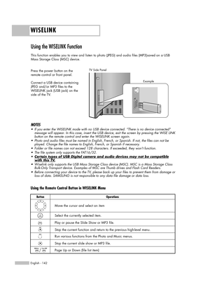 Page 142WISELINK
English - 142
Using the WISELINK Function 
This function enables you to view and listen to photo (JPEG) and audio files (MP3)saved on a USB
Mass Storage Class (MSC) device.
Press the power button on the
remote control or front panel.
Connect a USB device containing
JPEG and/or MP3 files to the
WISELINK jack (USB jack) on the
side of the TV.
TV Side Panel
NOTES
•If you enter the WISELINK mode with no USB device connected. “There is no device connected”
message will appear. In this case, insert...