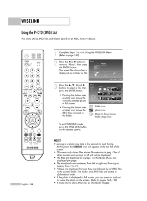 Page 144WISELINK
English - 144
Using the PHOTO (JPEG) List 
This menu shows JPEG files and folders saved on an MSC memory device.
1
Complete Steps 1 to 4 of Using the WISELINK Menu.
(Refer to page 143)
2
Press the œor √button to
move to “Photo”, then press
the ENTER button.  
The saved file information is
displayed as a folder or file.
3
Press the …, †, œand √
buttons to select a file, then
press the ENTER button. 
To exit WISELINK mode,
press the WISE LINK button
on the remote control.
NOTES
•Moving to a photo...