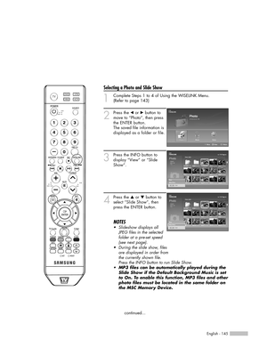 Page 145English - 145
Selecting a Photo and Slide Show
1
Complete Steps 1 to 4 of Using the WISELINK Menu.
(Refer to page 143)
2
Press the œor √button to
move to “Photo”, then press
the ENTER button.  
The saved file information is
displayed as a folder or file.
3
Press the INFO button to
display “View” or “Slide
Show”.
4
Press the …or †button to
select “Slide Show”, then
press the ENTER button.
NOTES
•  Slideshow displays all
JPEG files in the selected
folder at a pre-set speed
(see next page).
•  During the...