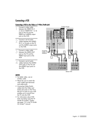 Page 21English - 21
Connecting a VCR
Connecting a VCR to the Video or S-Video/Audio jack
1
Connect a video cable
between the VIDEO IN (1   
or 2) (or S-VIDEO IN 1 or 2)
jack on the TV and the
VIDEO (or S-VIDEO)output
jack on the VCR.
2
Connect a set of audio
cables between the AUDIO
IN (1 or 2) jacks on the TV
and the AUDIO output jacks
on the VCR.
3
Connect a video cable
between the VIDEO OUT 
jack on the TV and the 
VIDEO input jack on the 
VCR.
4
Connect a set of audio
cables between the AUDIO 
OUT jacks on...